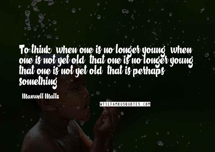 Maxwell Maltz Quotes: To think, when one is no longer young, when one is not yet old, that one is no longer young, that one is not yet old, that is perhaps something.