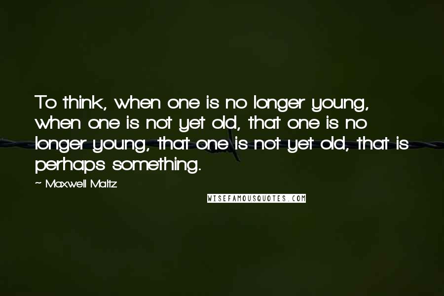 Maxwell Maltz Quotes: To think, when one is no longer young, when one is not yet old, that one is no longer young, that one is not yet old, that is perhaps something.