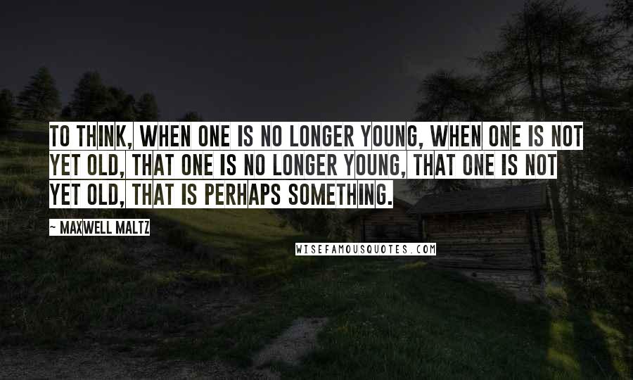 Maxwell Maltz Quotes: To think, when one is no longer young, when one is not yet old, that one is no longer young, that one is not yet old, that is perhaps something.