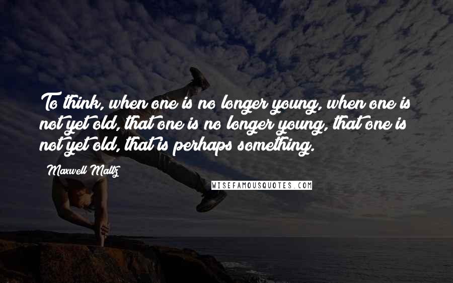 Maxwell Maltz Quotes: To think, when one is no longer young, when one is not yet old, that one is no longer young, that one is not yet old, that is perhaps something.