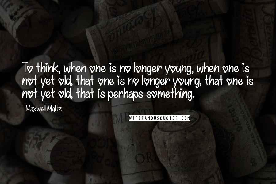 Maxwell Maltz Quotes: To think, when one is no longer young, when one is not yet old, that one is no longer young, that one is not yet old, that is perhaps something.