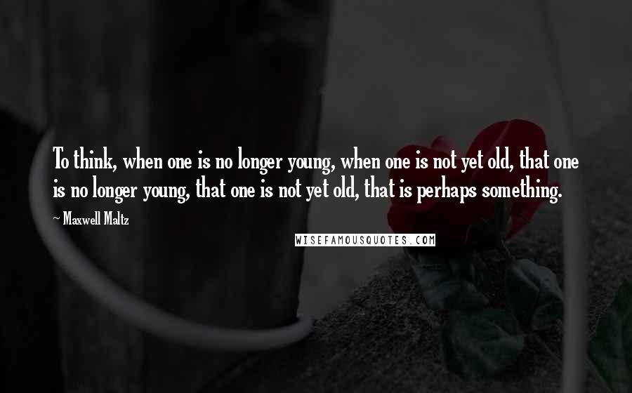 Maxwell Maltz Quotes: To think, when one is no longer young, when one is not yet old, that one is no longer young, that one is not yet old, that is perhaps something.