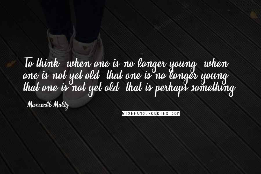 Maxwell Maltz Quotes: To think, when one is no longer young, when one is not yet old, that one is no longer young, that one is not yet old, that is perhaps something.