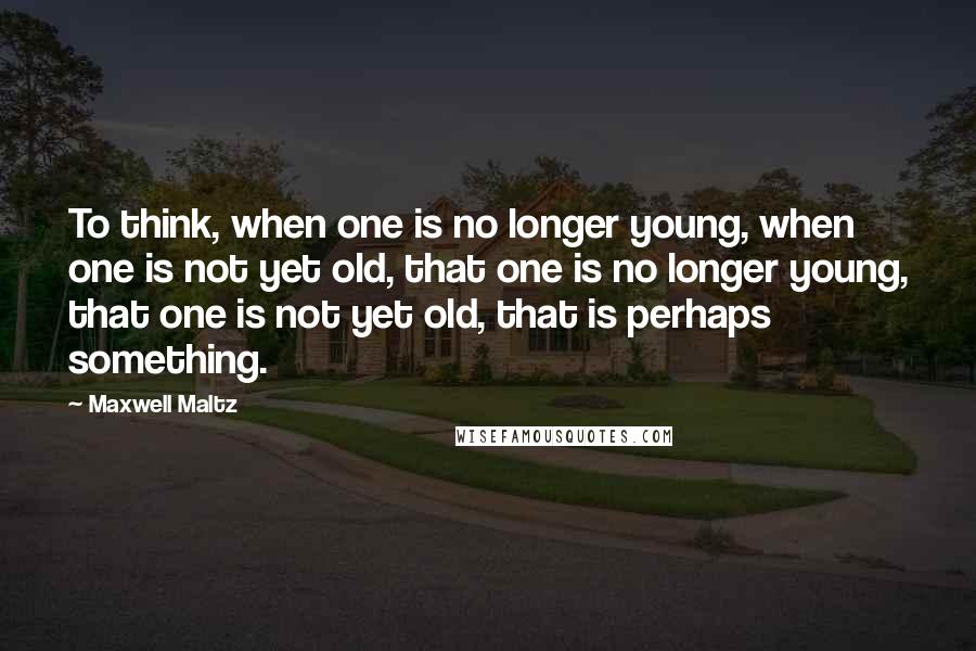 Maxwell Maltz Quotes: To think, when one is no longer young, when one is not yet old, that one is no longer young, that one is not yet old, that is perhaps something.