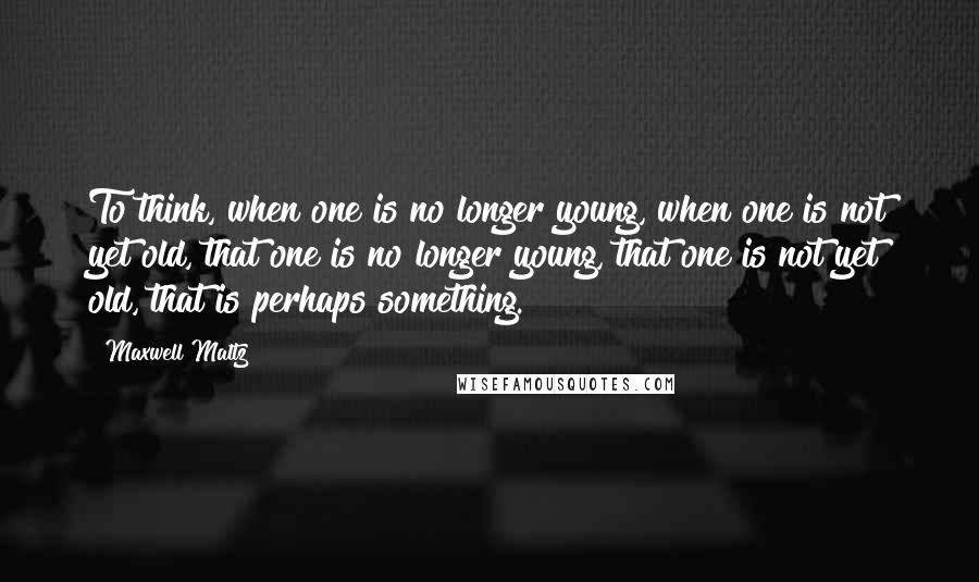 Maxwell Maltz Quotes: To think, when one is no longer young, when one is not yet old, that one is no longer young, that one is not yet old, that is perhaps something.