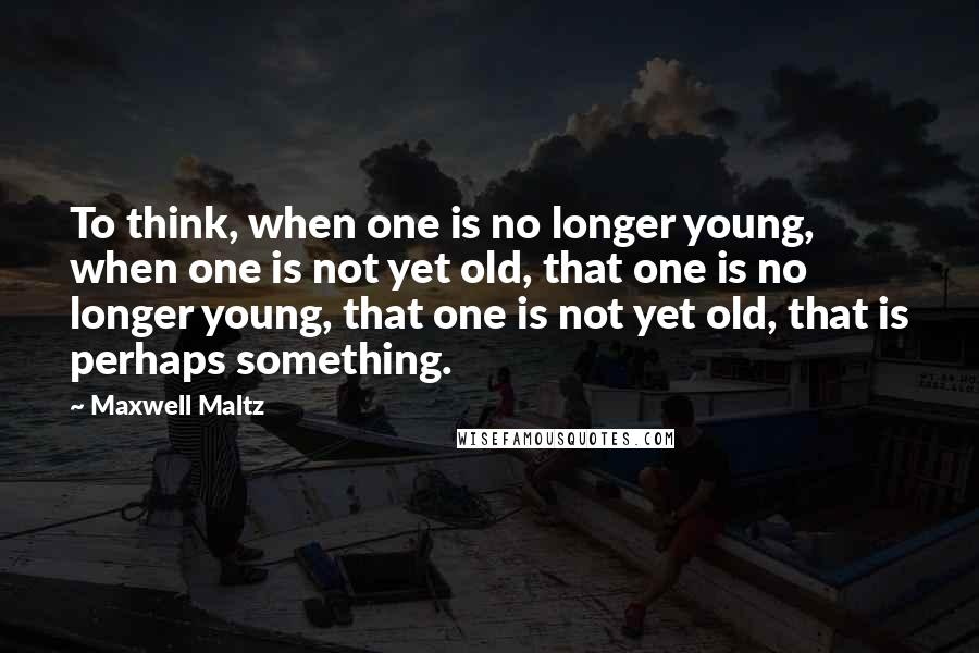 Maxwell Maltz Quotes: To think, when one is no longer young, when one is not yet old, that one is no longer young, that one is not yet old, that is perhaps something.