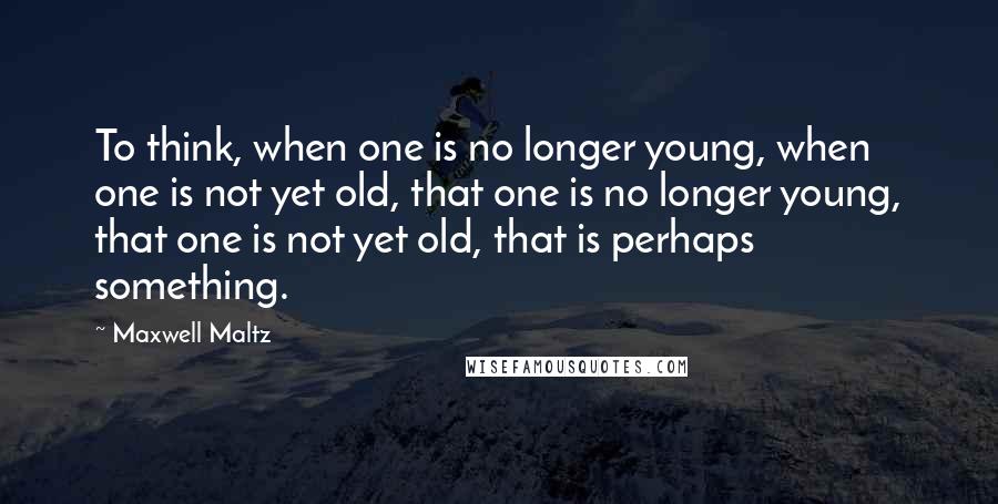 Maxwell Maltz Quotes: To think, when one is no longer young, when one is not yet old, that one is no longer young, that one is not yet old, that is perhaps something.