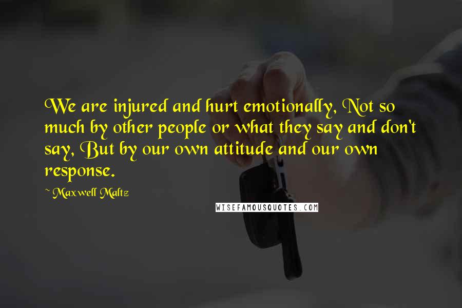 Maxwell Maltz Quotes: We are injured and hurt emotionally, Not so much by other people or what they say and don't say, But by our own attitude and our own response.