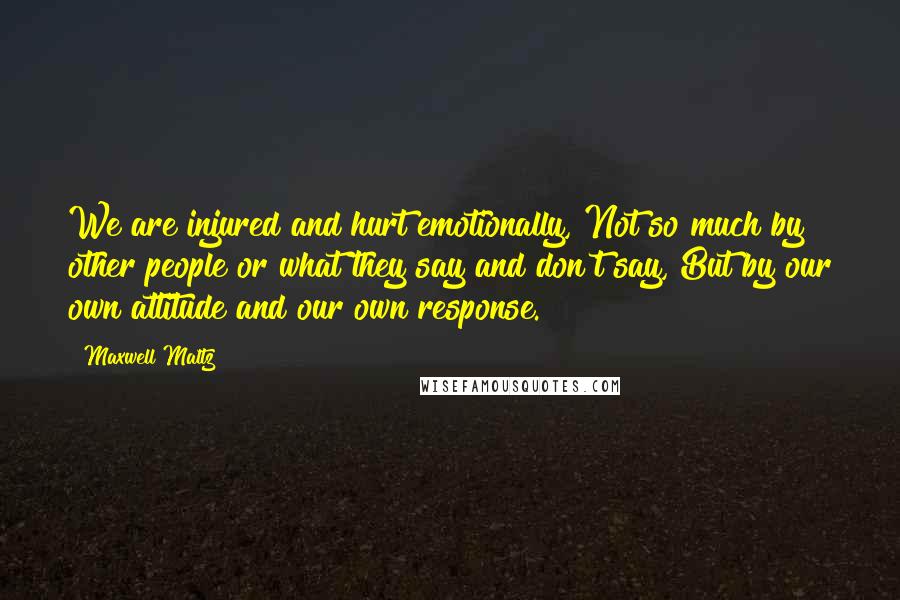 Maxwell Maltz Quotes: We are injured and hurt emotionally, Not so much by other people or what they say and don't say, But by our own attitude and our own response.