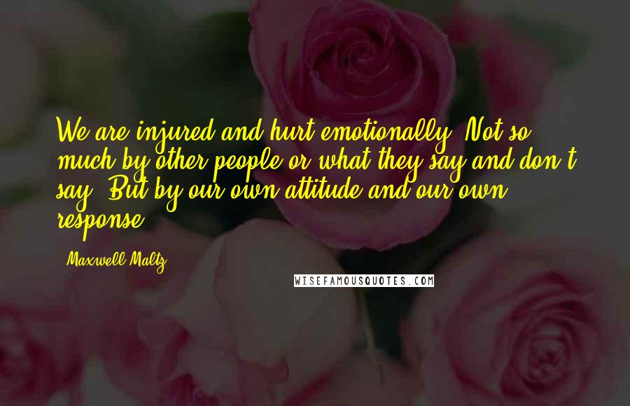 Maxwell Maltz Quotes: We are injured and hurt emotionally, Not so much by other people or what they say and don't say, But by our own attitude and our own response.