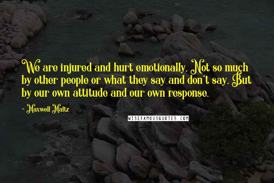 Maxwell Maltz Quotes: We are injured and hurt emotionally, Not so much by other people or what they say and don't say, But by our own attitude and our own response.