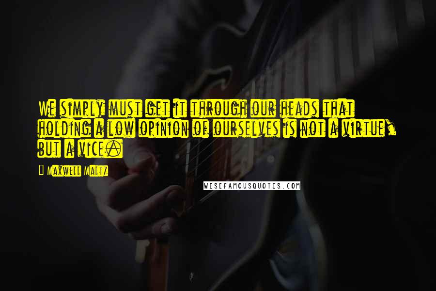 Maxwell Maltz Quotes: We simply must get it through our heads that holding a low opinion of ourselves is not a virtue, but a vice.