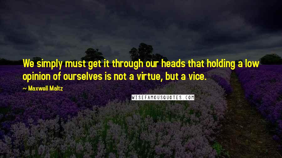 Maxwell Maltz Quotes: We simply must get it through our heads that holding a low opinion of ourselves is not a virtue, but a vice.
