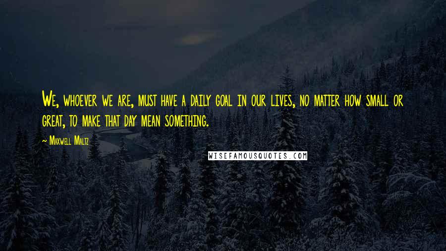 Maxwell Maltz Quotes: We, whoever we are, must have a daily goal in our lives, no matter how small or great, to make that day mean something.