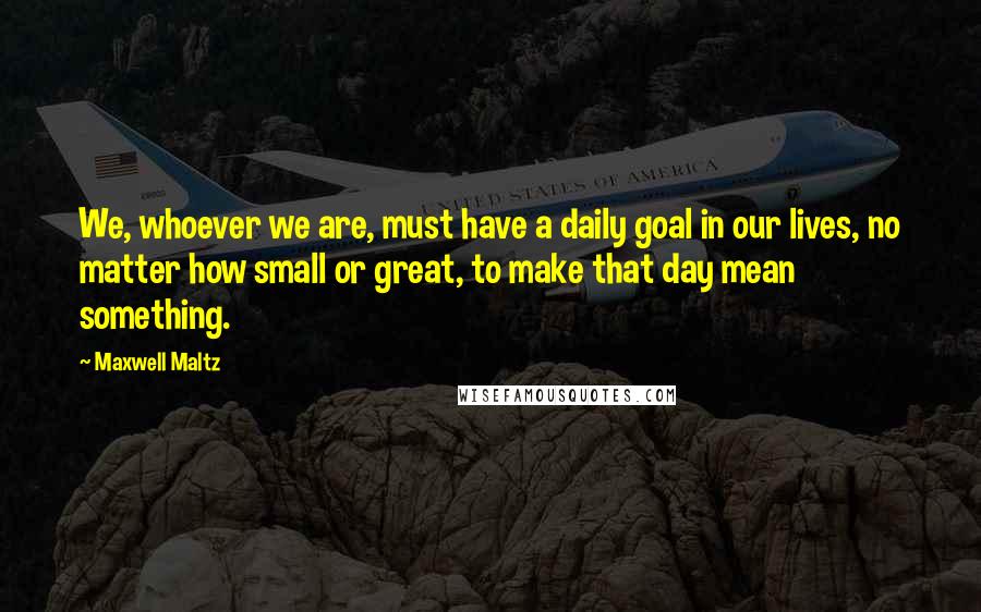 Maxwell Maltz Quotes: We, whoever we are, must have a daily goal in our lives, no matter how small or great, to make that day mean something.