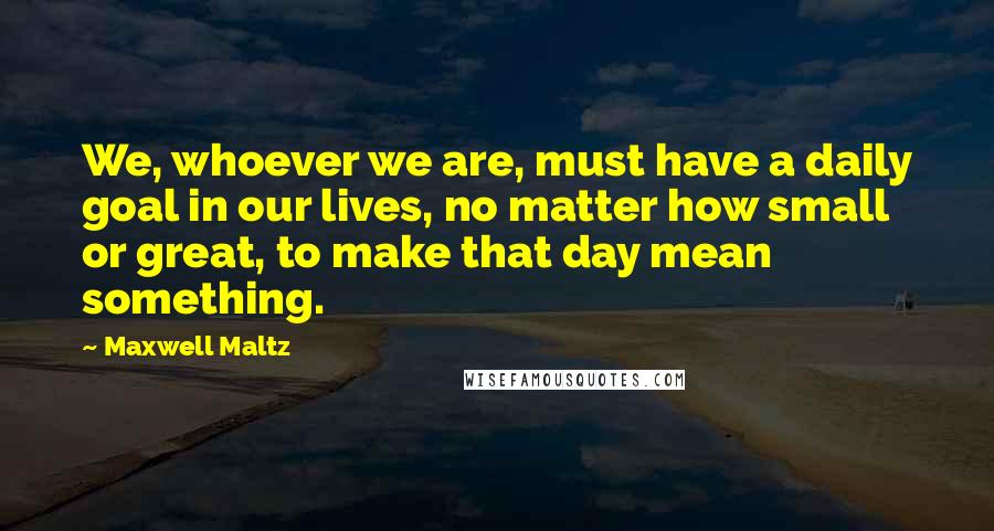 Maxwell Maltz Quotes: We, whoever we are, must have a daily goal in our lives, no matter how small or great, to make that day mean something.