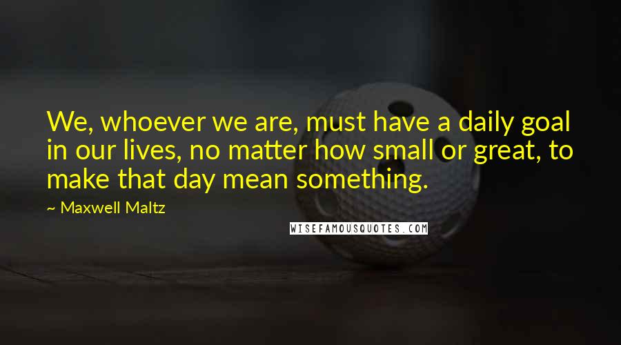 Maxwell Maltz Quotes: We, whoever we are, must have a daily goal in our lives, no matter how small or great, to make that day mean something.