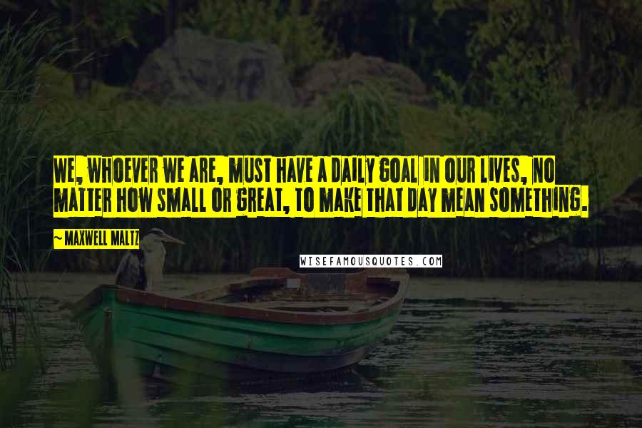 Maxwell Maltz Quotes: We, whoever we are, must have a daily goal in our lives, no matter how small or great, to make that day mean something.