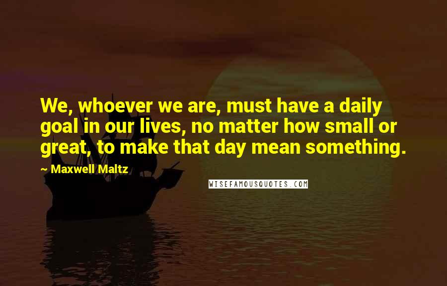 Maxwell Maltz Quotes: We, whoever we are, must have a daily goal in our lives, no matter how small or great, to make that day mean something.