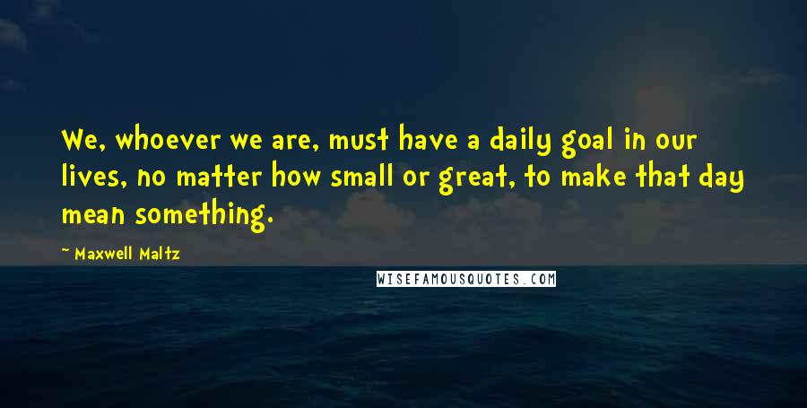 Maxwell Maltz Quotes: We, whoever we are, must have a daily goal in our lives, no matter how small or great, to make that day mean something.