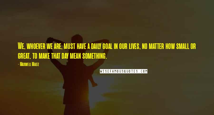 Maxwell Maltz Quotes: We, whoever we are, must have a daily goal in our lives, no matter how small or great, to make that day mean something.