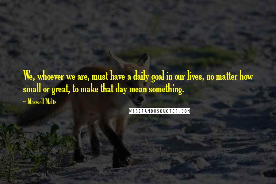 Maxwell Maltz Quotes: We, whoever we are, must have a daily goal in our lives, no matter how small or great, to make that day mean something.