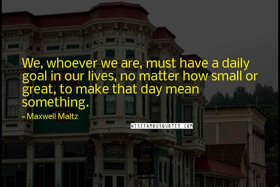 Maxwell Maltz Quotes: We, whoever we are, must have a daily goal in our lives, no matter how small or great, to make that day mean something.