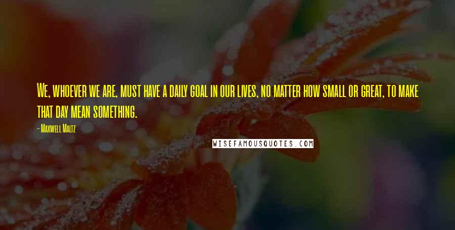 Maxwell Maltz Quotes: We, whoever we are, must have a daily goal in our lives, no matter how small or great, to make that day mean something.