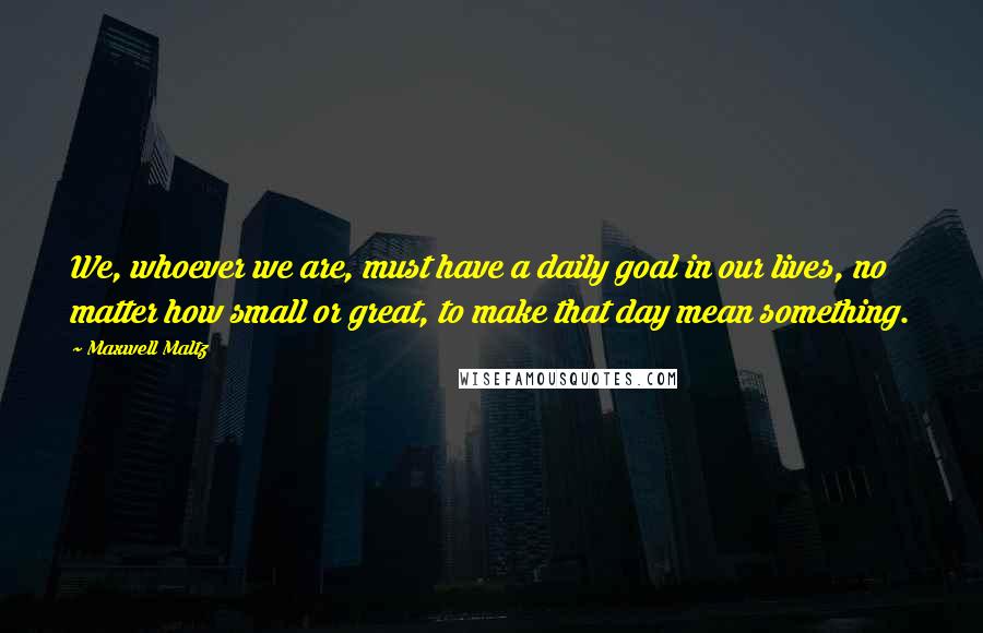Maxwell Maltz Quotes: We, whoever we are, must have a daily goal in our lives, no matter how small or great, to make that day mean something.