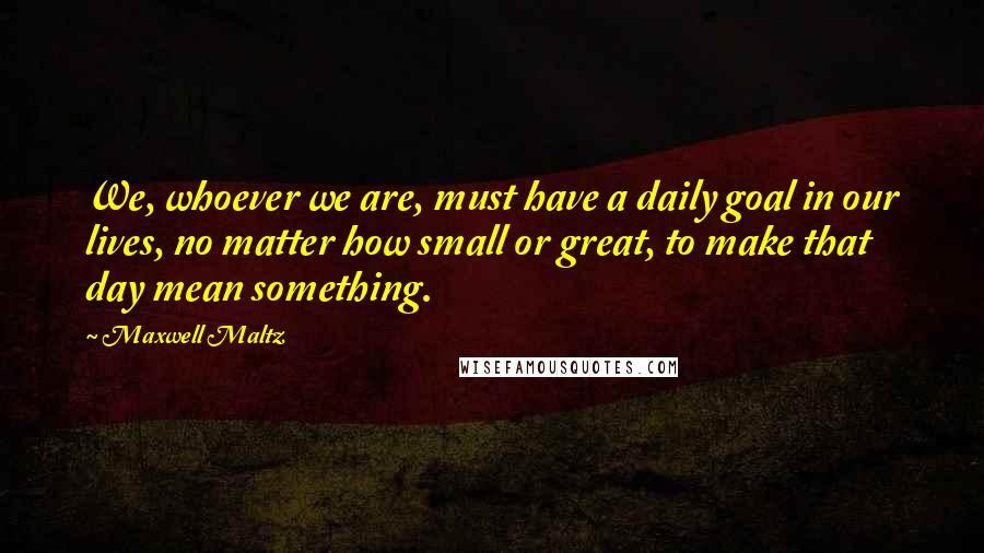 Maxwell Maltz Quotes: We, whoever we are, must have a daily goal in our lives, no matter how small or great, to make that day mean something.