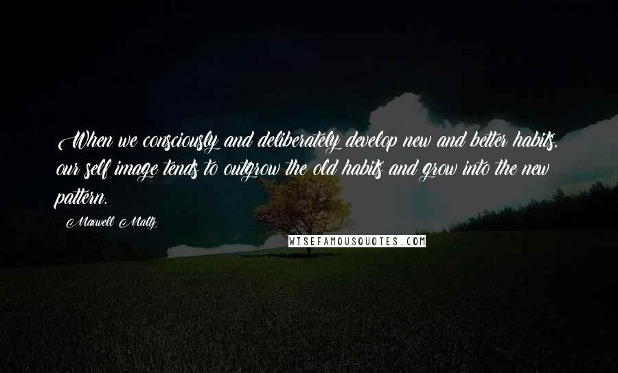 Maxwell Maltz Quotes: When we consciously and deliberately develop new and better habits, our self image tends to outgrow the old habits and grow into the new pattern.