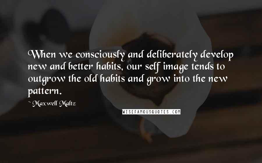 Maxwell Maltz Quotes: When we consciously and deliberately develop new and better habits, our self image tends to outgrow the old habits and grow into the new pattern.