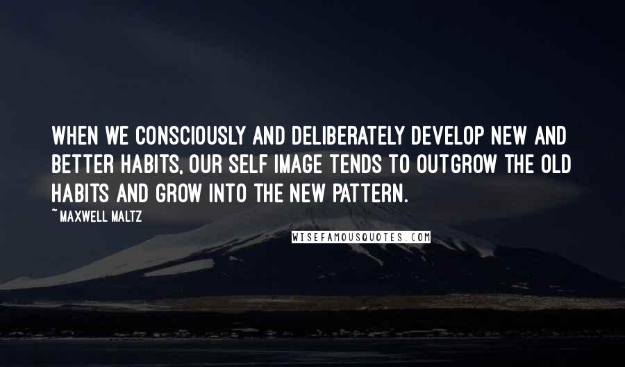 Maxwell Maltz Quotes: When we consciously and deliberately develop new and better habits, our self image tends to outgrow the old habits and grow into the new pattern.