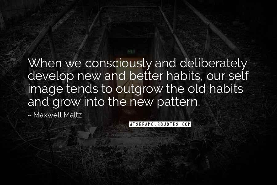 Maxwell Maltz Quotes: When we consciously and deliberately develop new and better habits, our self image tends to outgrow the old habits and grow into the new pattern.