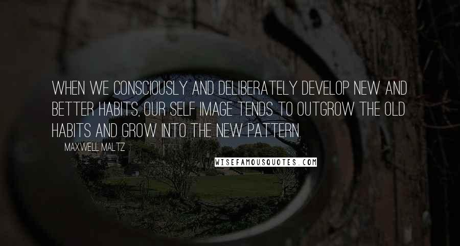 Maxwell Maltz Quotes: When we consciously and deliberately develop new and better habits, our self image tends to outgrow the old habits and grow into the new pattern.