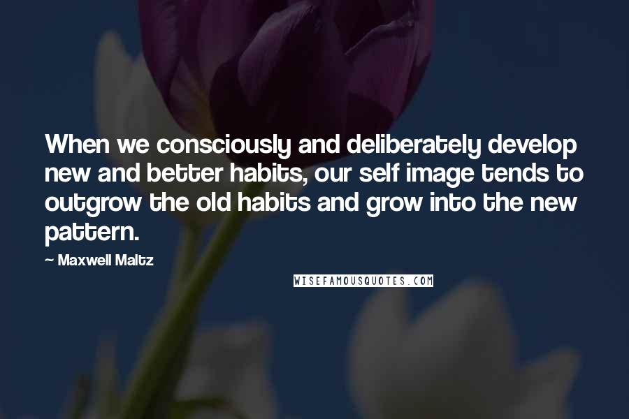 Maxwell Maltz Quotes: When we consciously and deliberately develop new and better habits, our self image tends to outgrow the old habits and grow into the new pattern.