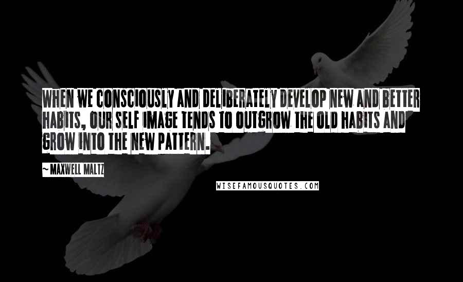 Maxwell Maltz Quotes: When we consciously and deliberately develop new and better habits, our self image tends to outgrow the old habits and grow into the new pattern.