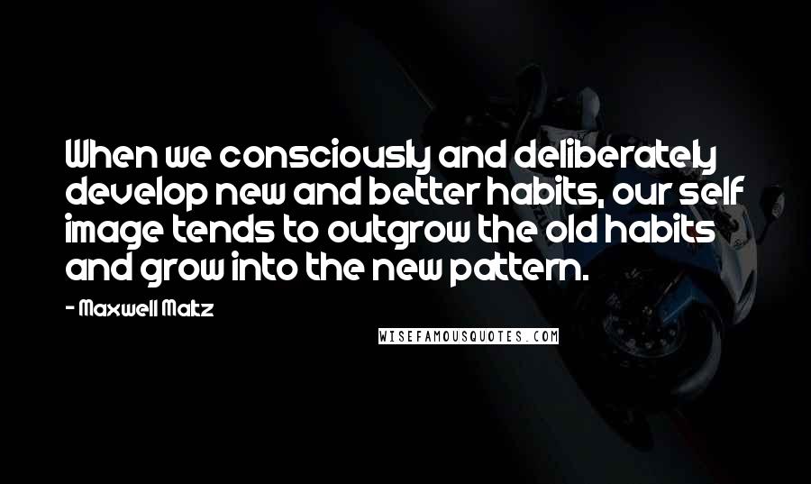 Maxwell Maltz Quotes: When we consciously and deliberately develop new and better habits, our self image tends to outgrow the old habits and grow into the new pattern.