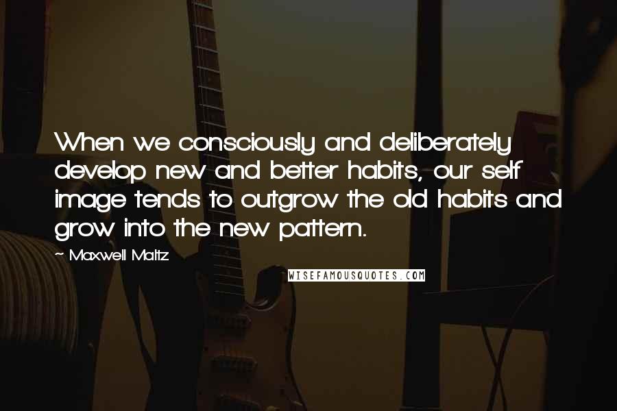 Maxwell Maltz Quotes: When we consciously and deliberately develop new and better habits, our self image tends to outgrow the old habits and grow into the new pattern.