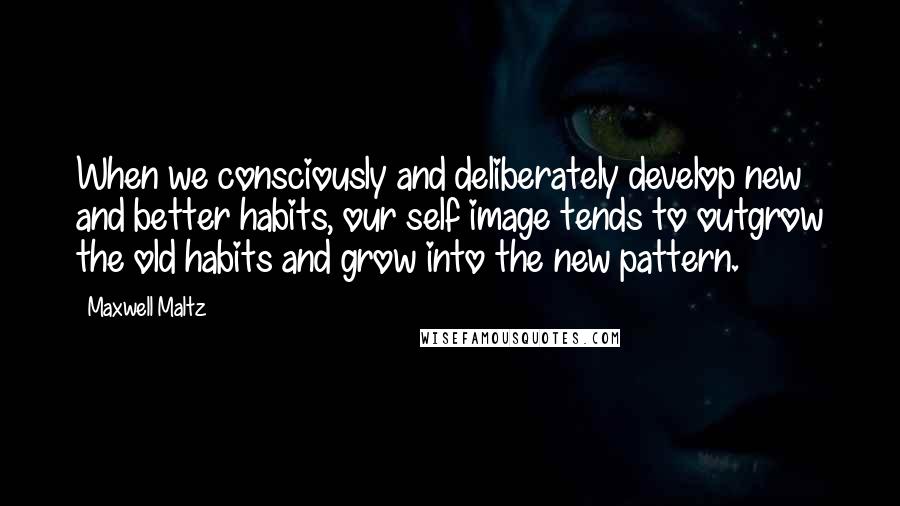 Maxwell Maltz Quotes: When we consciously and deliberately develop new and better habits, our self image tends to outgrow the old habits and grow into the new pattern.