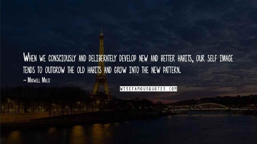 Maxwell Maltz Quotes: When we consciously and deliberately develop new and better habits, our self image tends to outgrow the old habits and grow into the new pattern.