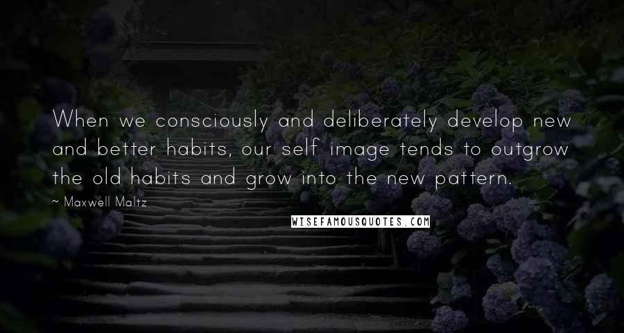 Maxwell Maltz Quotes: When we consciously and deliberately develop new and better habits, our self image tends to outgrow the old habits and grow into the new pattern.