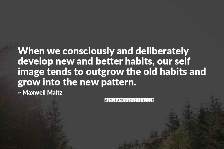 Maxwell Maltz Quotes: When we consciously and deliberately develop new and better habits, our self image tends to outgrow the old habits and grow into the new pattern.