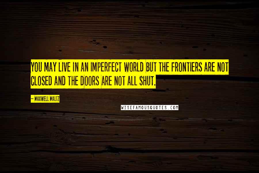 Maxwell Maltz Quotes: You may live in an imperfect world but the frontiers are not closed and the doors are not all shut.