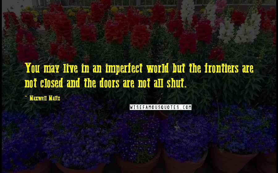 Maxwell Maltz Quotes: You may live in an imperfect world but the frontiers are not closed and the doors are not all shut.