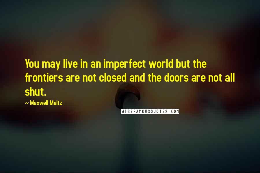 Maxwell Maltz Quotes: You may live in an imperfect world but the frontiers are not closed and the doors are not all shut.