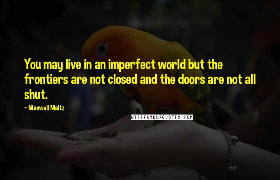 Maxwell Maltz Quotes: You may live in an imperfect world but the frontiers are not closed and the doors are not all shut.