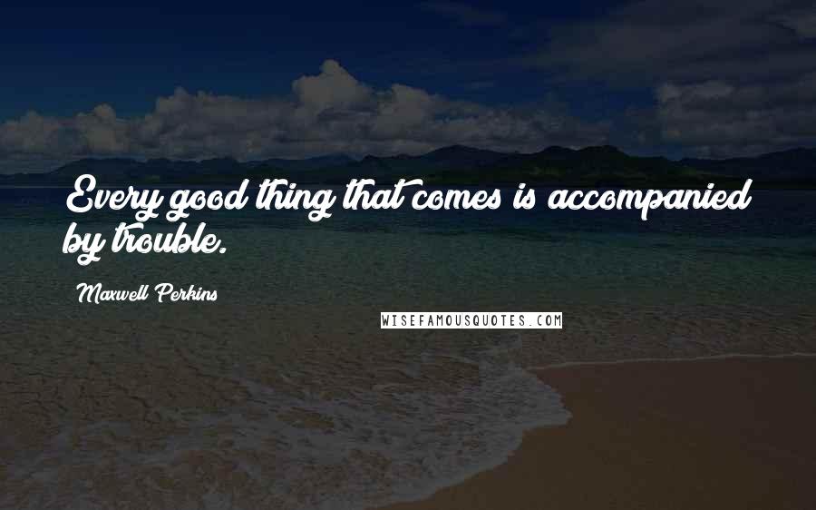 Maxwell Perkins Quotes: Every good thing that comes is accompanied by trouble.