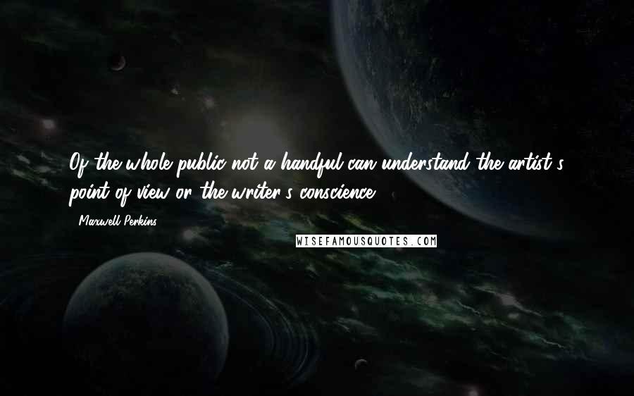 Maxwell Perkins Quotes: Of the whole public not a handful can understand the artist's point of view or the writer's conscience.