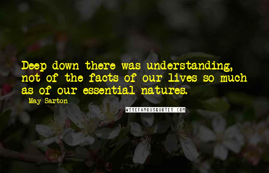 May Sarton Quotes: Deep down there was understanding, not of the facts of our lives so much as of our essential natures.